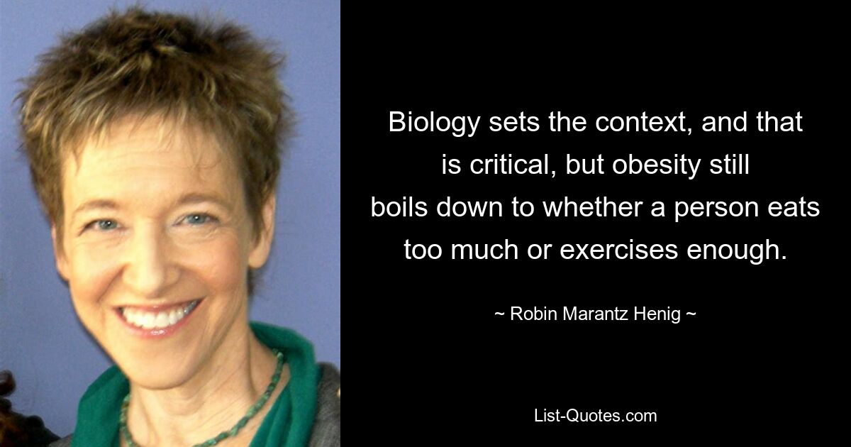 Biology sets the context, and that is critical, but obesity still boils down to whether a person eats too much or exercises enough. — © Robin Marantz Henig