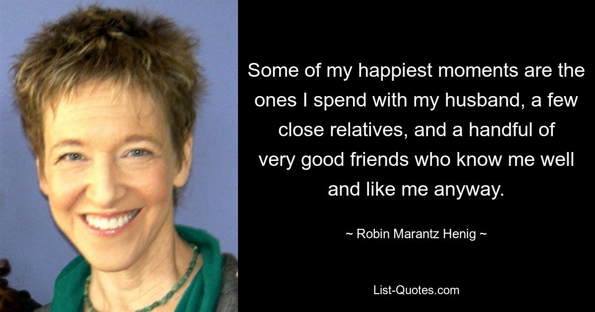 Some of my happiest moments are the ones I spend with my husband, a few close relatives, and a handful of very good friends who know me well and like me anyway. — © Robin Marantz Henig