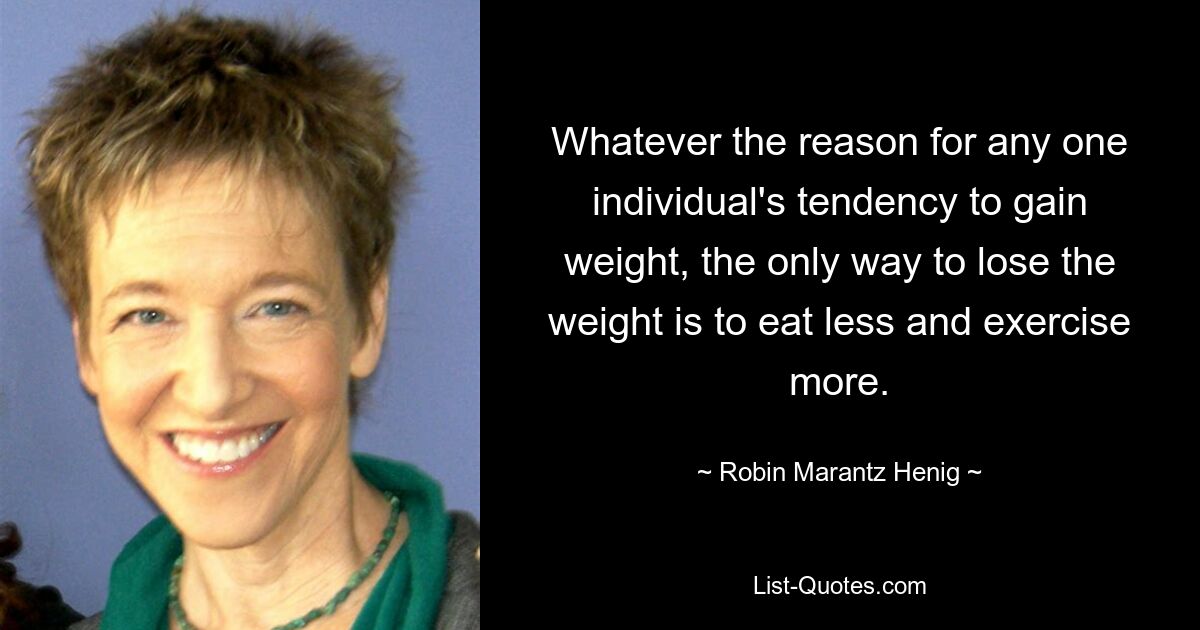 Whatever the reason for any one individual's tendency to gain weight, the only way to lose the weight is to eat less and exercise more. — © Robin Marantz Henig