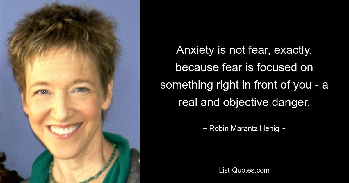 Anxiety is not fear, exactly, because fear is focused on something right in front of you - a real and objective danger. — © Robin Marantz Henig