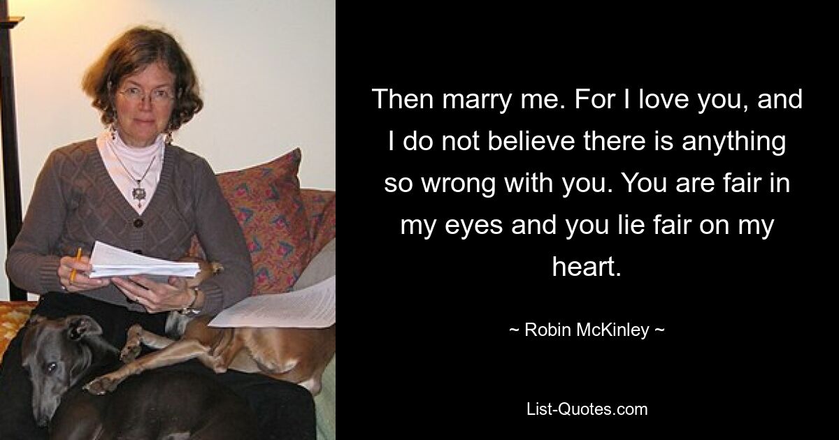 Then marry me. For I love you, and I do not believe there is anything so wrong with you. You are fair in my eyes and you lie fair on my heart. — © Robin McKinley