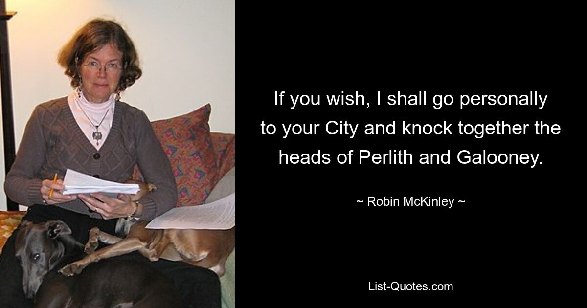 If you wish, I shall go personally to your City and knock together the heads of Perlith and Galooney. — © Robin McKinley