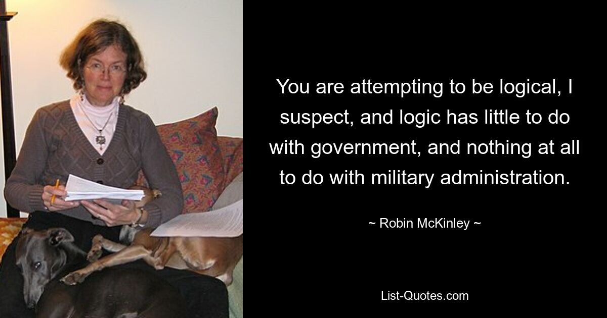 You are attempting to be logical, I suspect, and logic has little to do with government, and nothing at all to do with military administration. — © Robin McKinley