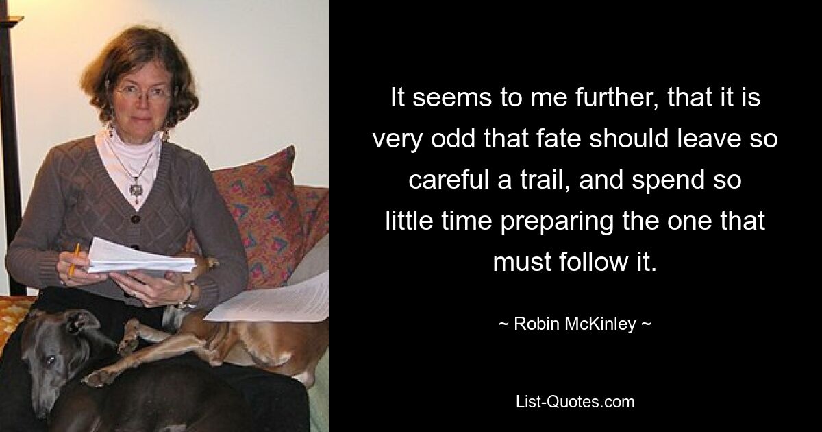 It seems to me further, that it is very odd that fate should leave so careful a trail, and spend so little time preparing the one that must follow it. — © Robin McKinley