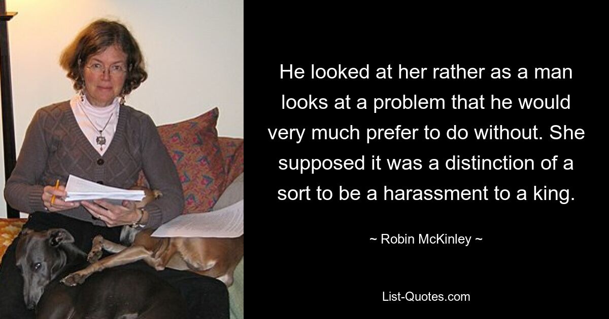 He looked at her rather as a man looks at a problem that he would very much prefer to do without. She supposed it was a distinction of a sort to be a harassment to a king. — © Robin McKinley