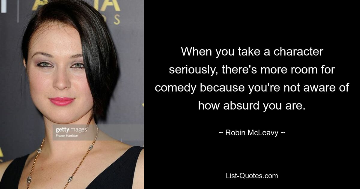 When you take a character seriously, there's more room for comedy because you're not aware of how absurd you are. — © Robin McLeavy