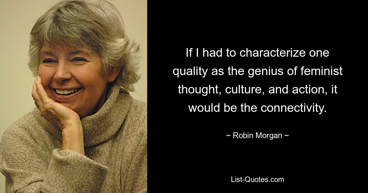 If I had to characterize one quality as the genius of feminist thought, culture, and action, it would be the connectivity. — © Robin Morgan