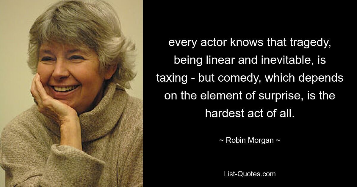 every actor knows that tragedy, being linear and inevitable, is taxing - but comedy, which depends on the element of surprise, is the hardest act of all. — © Robin Morgan