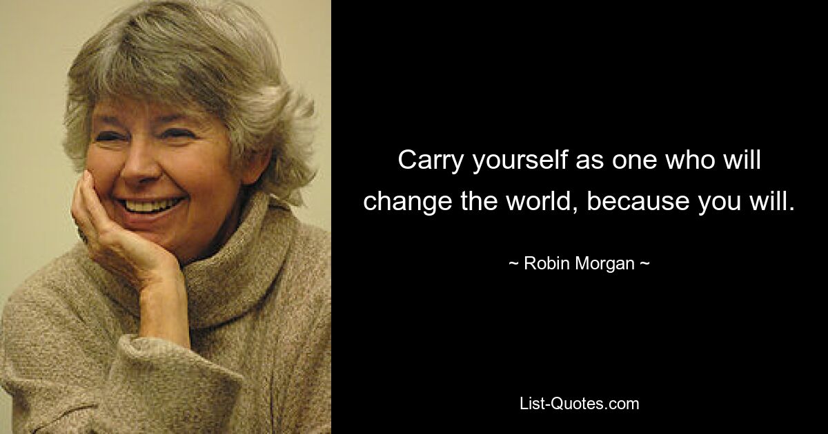 Carry yourself as one who will change the world, because you will. — © Robin Morgan