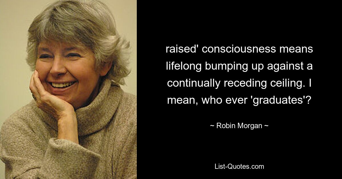 raised' consciousness means lifelong bumping up against a continually receding ceiling. I mean, who ever 'graduates'? — © Robin Morgan