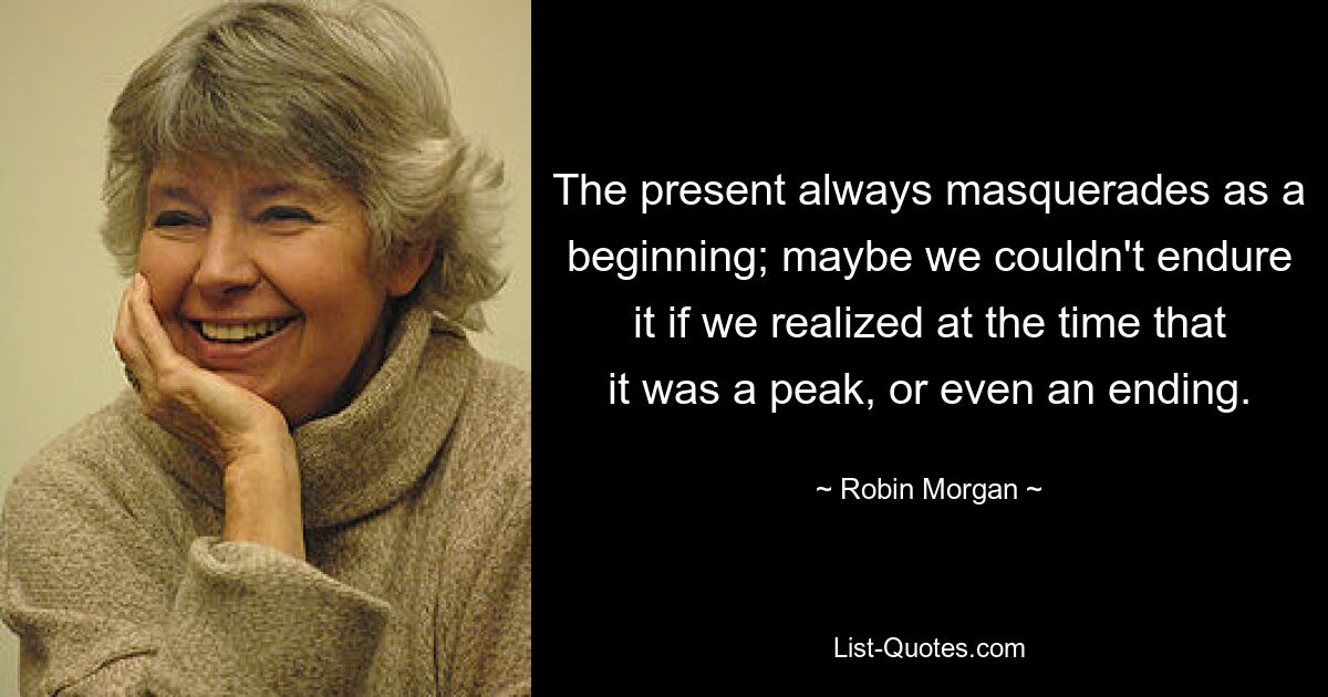 Настоящее всегда маскируется под начало; возможно, мы не смогли бы этого вынести, если бы тогда поняли, что это пик или даже конец. — © Робин Морган 