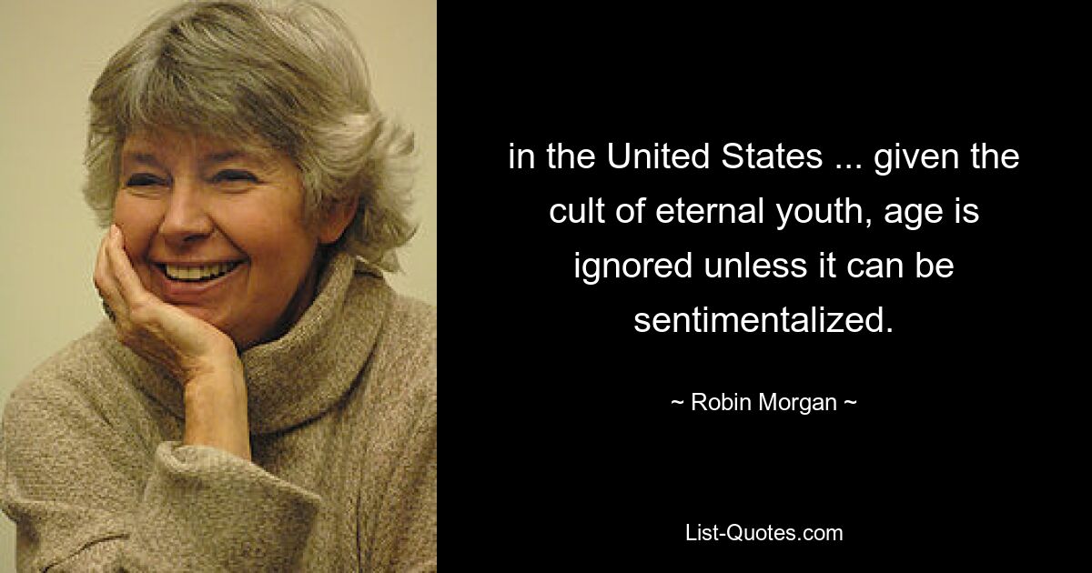 in the United States ... given the cult of eternal youth, age is ignored unless it can be sentimentalized. — © Robin Morgan