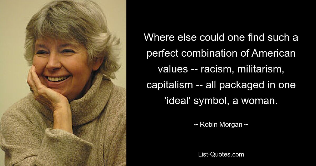 Where else could one find such a perfect combination of American values -- racism, militarism, capitalism -- all packaged in one 'ideal' symbol, a woman. — © Robin Morgan