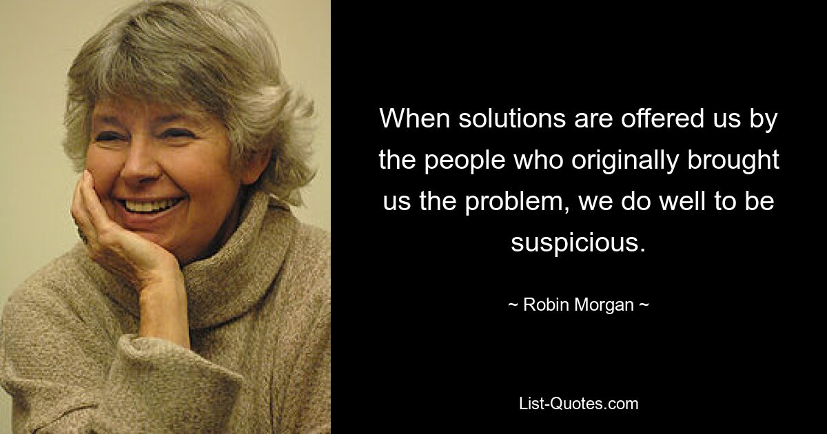 When solutions are offered us by the people who originally brought us the problem, we do well to be suspicious. — © Robin Morgan