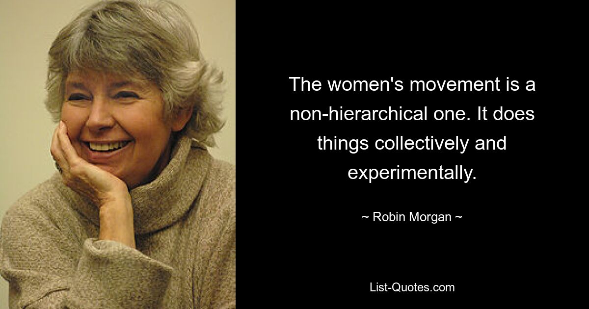 The women's movement is a non-hierarchical one. It does things collectively and experimentally. — © Robin Morgan