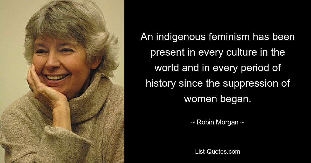 An indigenous feminism has been present in every culture in the world and in every period of history since the suppression of women began. — © Robin Morgan