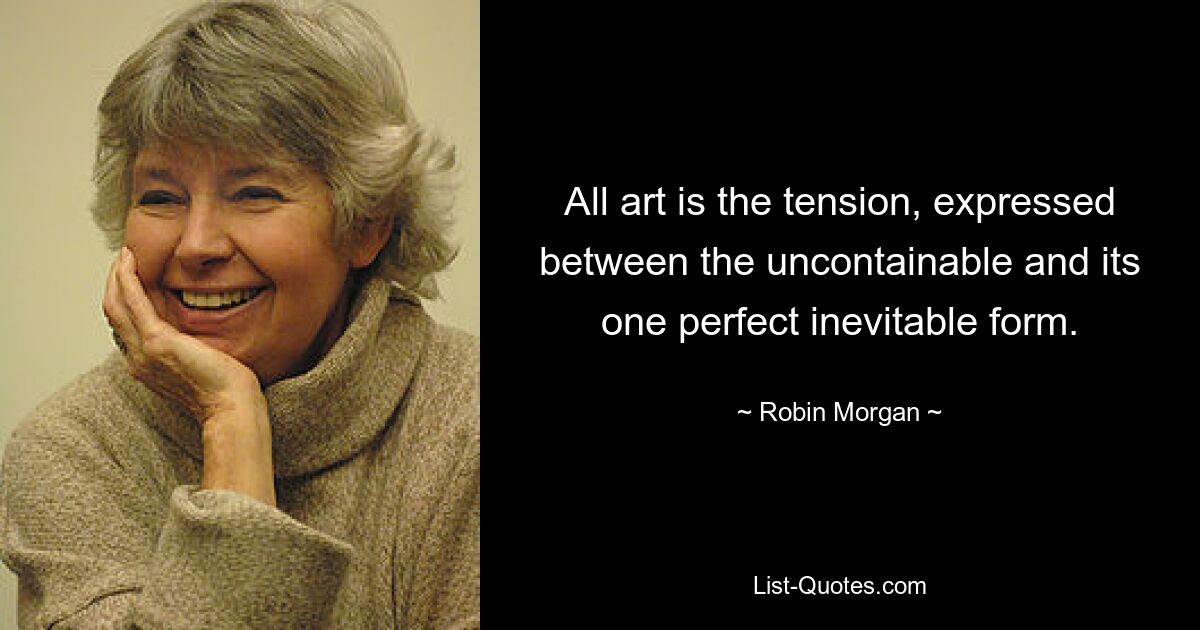 All art is the tension, expressed between the uncontainable and its one perfect inevitable form. — © Robin Morgan