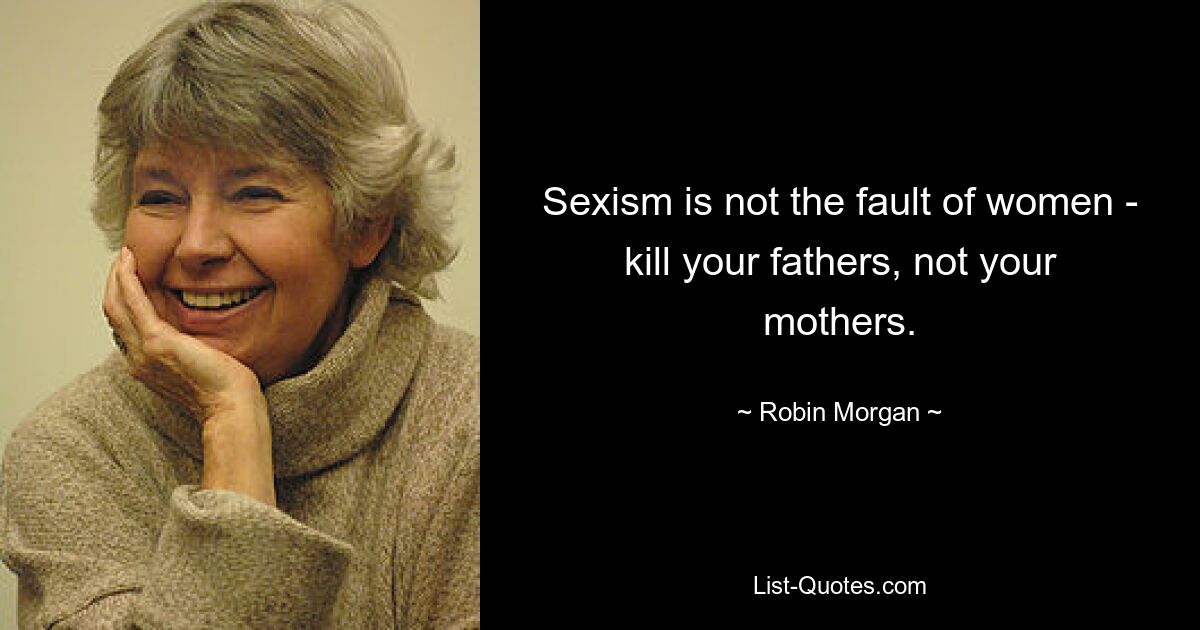 Sexism is not the fault of women - kill your fathers, not your mothers. — © Robin Morgan