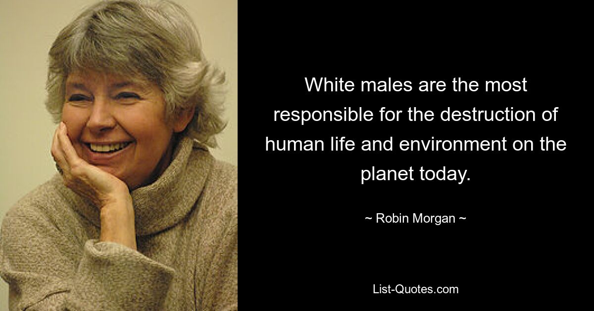 White males are the most responsible for the destruction of human life and environment on the planet today. — © Robin Morgan