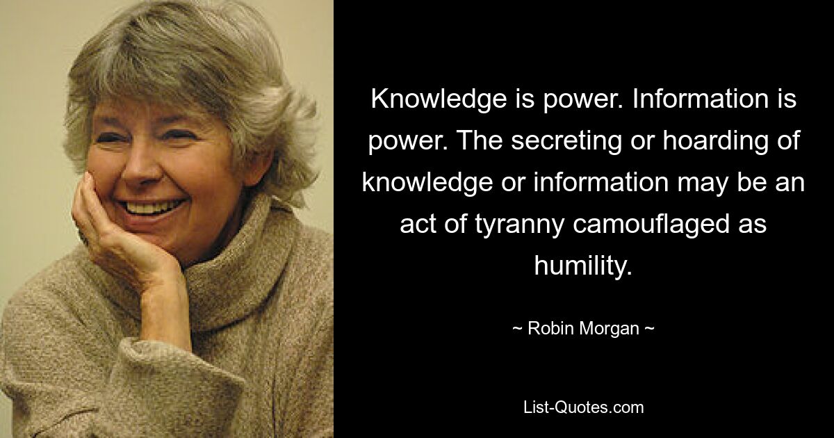 Knowledge is power. Information is power. The secreting or hoarding of knowledge or information may be an act of tyranny camouflaged as humility. — © Robin Morgan