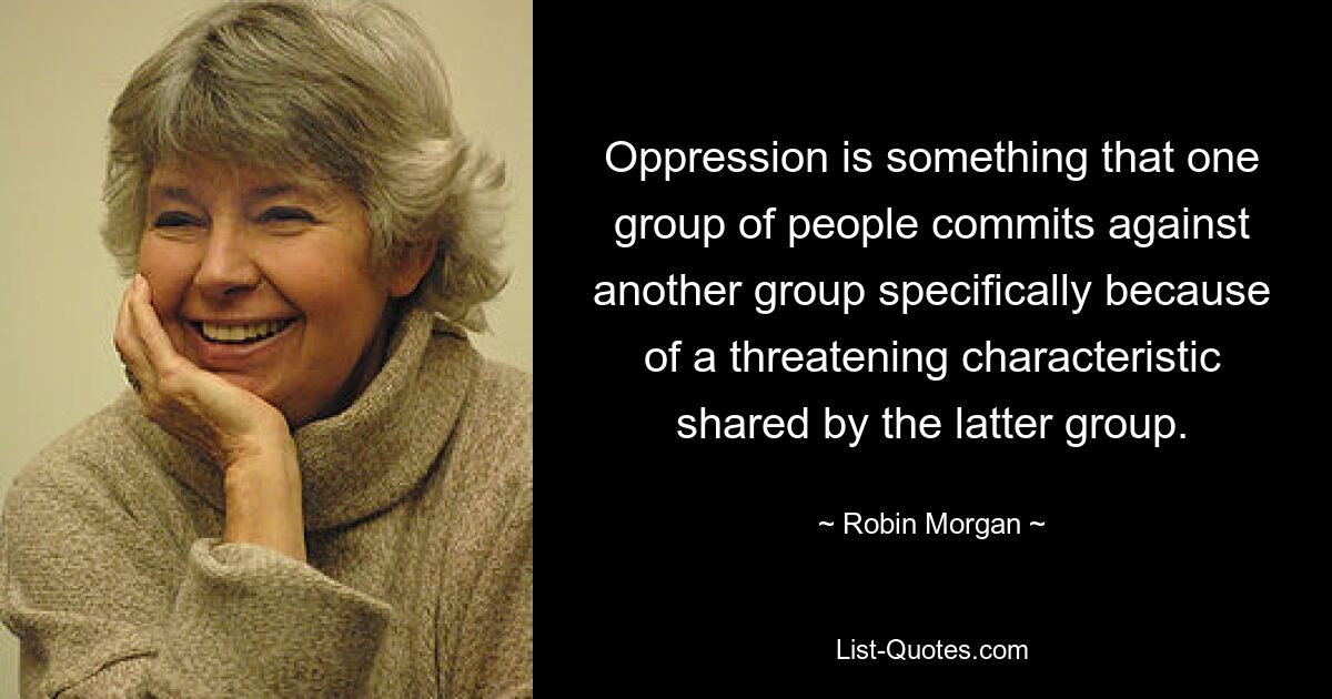 Oppression is something that one group of people commits against another group specifically because of a threatening characteristic shared by the latter group. — © Robin Morgan