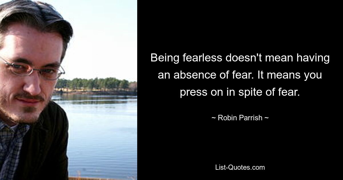 Being fearless doesn't mean having an absence of fear. It means you press on in spite of fear. — © Robin Parrish