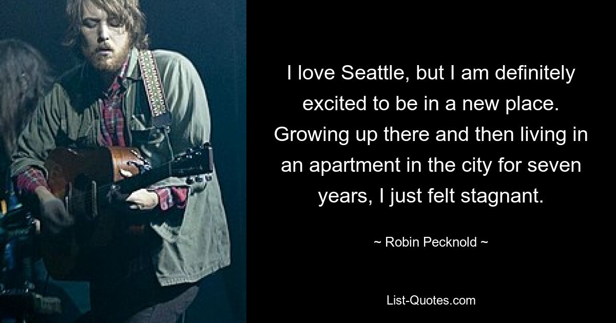 I love Seattle, but I am definitely excited to be in a new place. Growing up there and then living in an apartment in the city for seven years, I just felt stagnant. — © Robin Pecknold