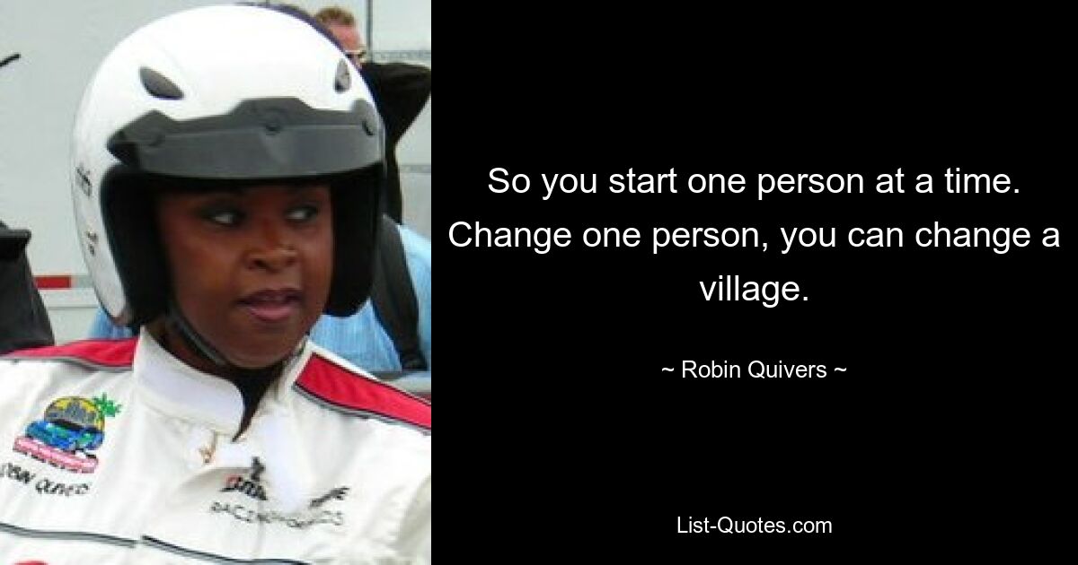 So you start one person at a time. Change one person, you can change a village. — © Robin Quivers