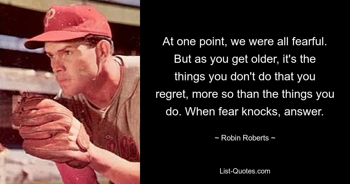 At one point, we were all fearful. But as you get older, it's the things you don't do that you regret, more so than the things you do. When fear knocks, answer. — © Robin Roberts