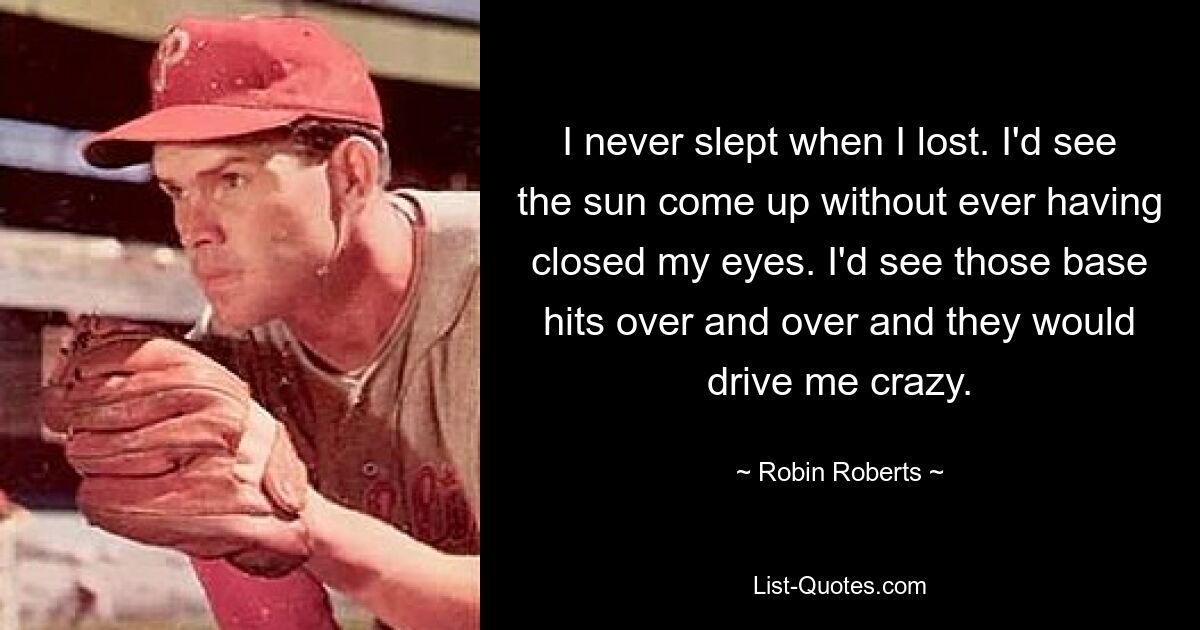 I never slept when I lost. I'd see the sun come up without ever having closed my eyes. I'd see those base hits over and over and they would drive me crazy. — © Robin Roberts