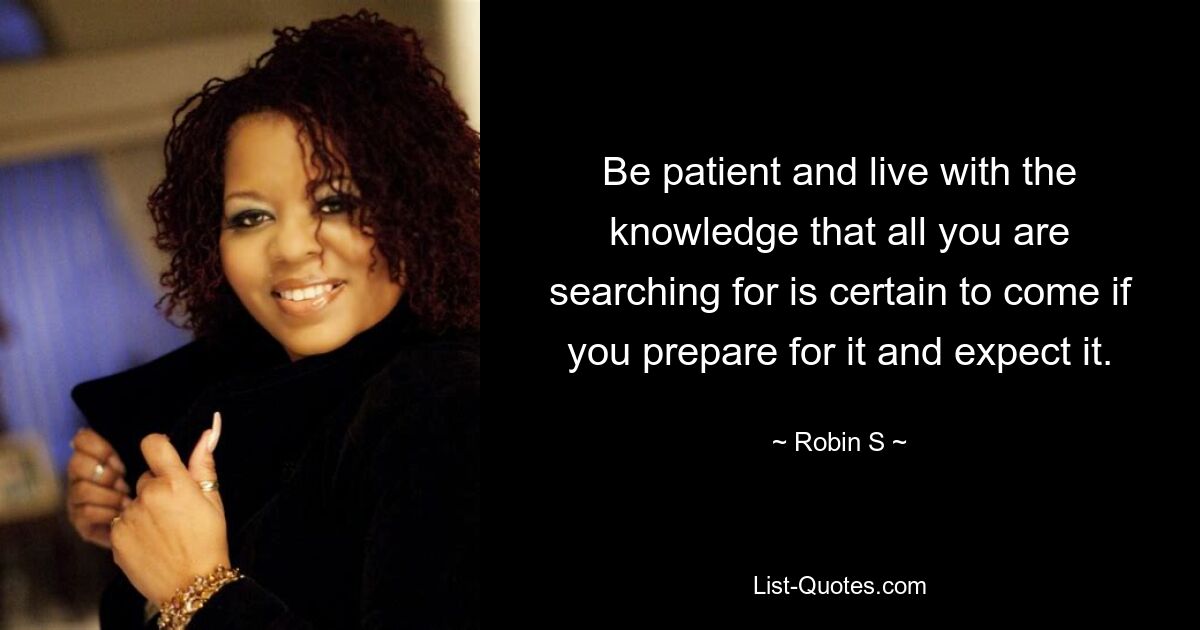 Be patient and live with the knowledge that all you are searching for is certain to come if you prepare for it and expect it. — © Robin S