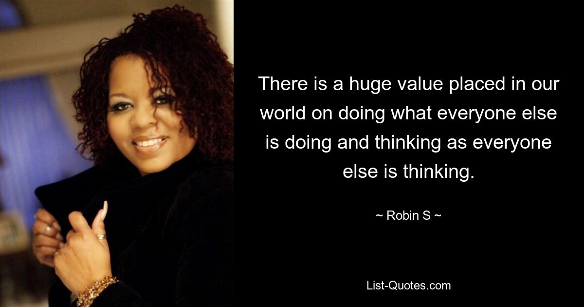 There is a huge value placed in our world on doing what everyone else is doing and thinking as everyone else is thinking. — © Robin S