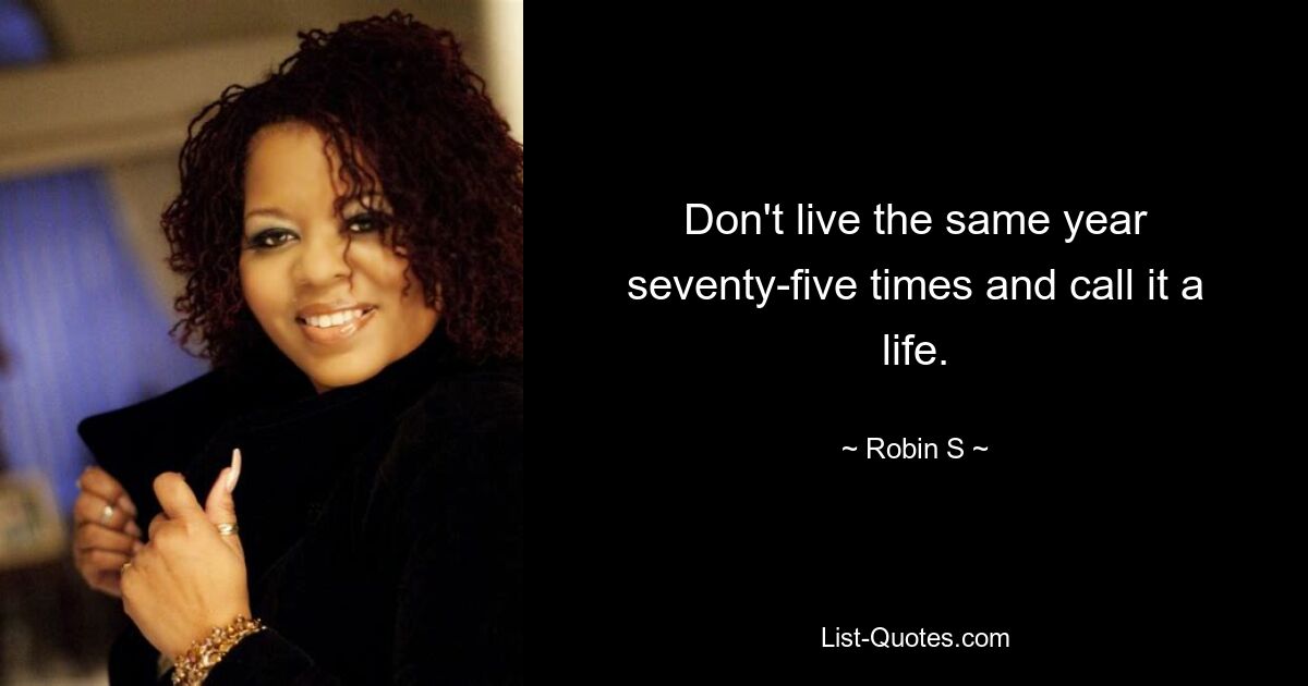 Don't live the same year seventy-five times and call it a life. — © Robin S