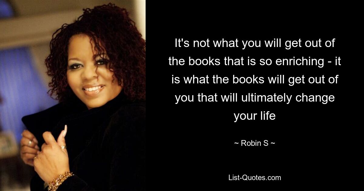 It's not what you will get out of the books that is so enriching - it is what the books will get out of you that will ultimately change your life — © Robin S