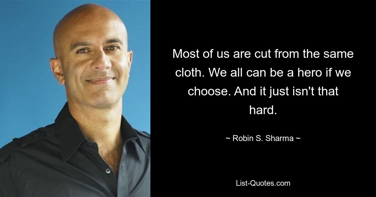 Most of us are cut from the same cloth. We all can be a hero if we choose. And it just isn't that hard. — © Robin S. Sharma