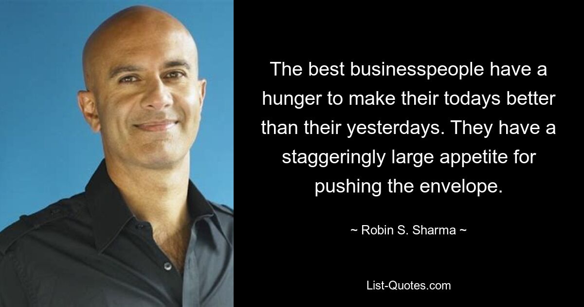 The best businesspeople have a hunger to make their todays better than their yesterdays. They have a staggeringly large appetite for pushing the envelope. — © Robin S. Sharma