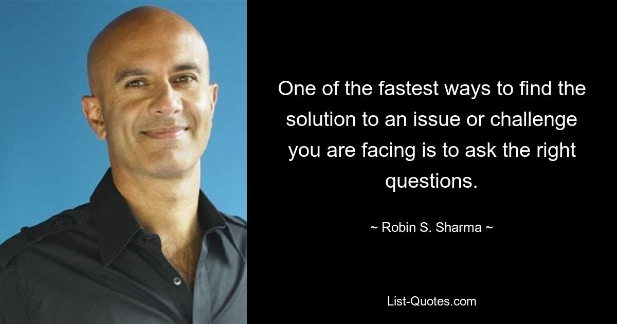 One of the fastest ways to find the solution to an issue or challenge you are facing is to ask the right questions. — © Robin S. Sharma