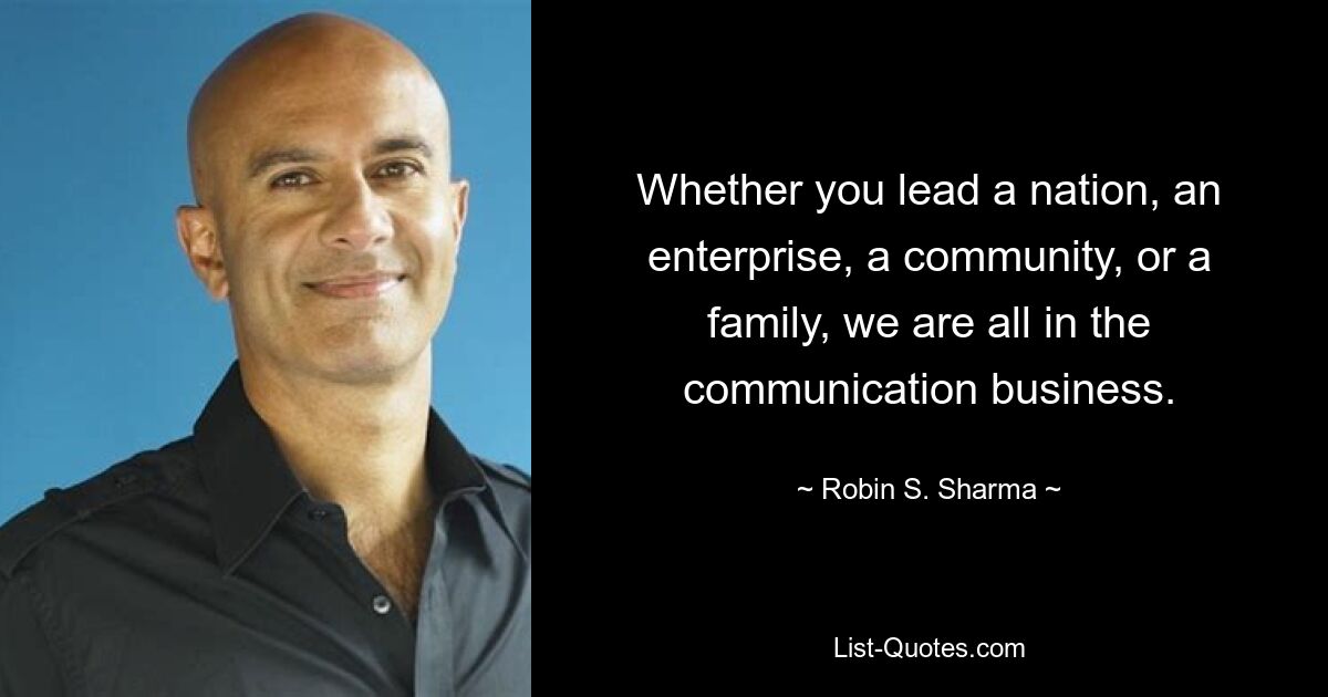 Whether you lead a nation, an enterprise, a community, or a family, we are all in the communication business. — © Robin S. Sharma