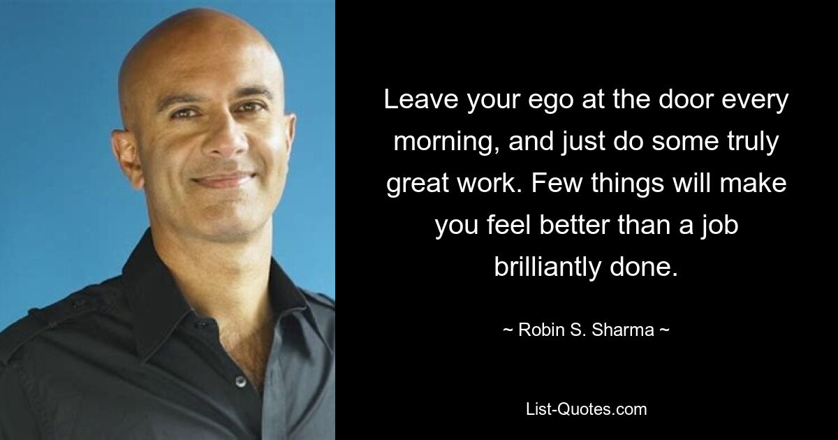 Leave your ego at the door every morning, and just do some truly great work. Few things will make you feel better than a job brilliantly done. — © Robin S. Sharma