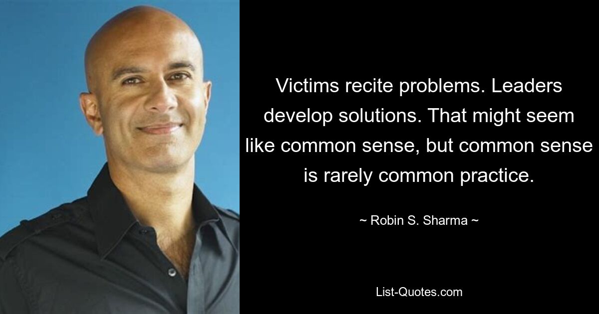 Victims recite problems. Leaders develop solutions. That might seem like common sense, but common sense is rarely common practice. — © Robin S. Sharma