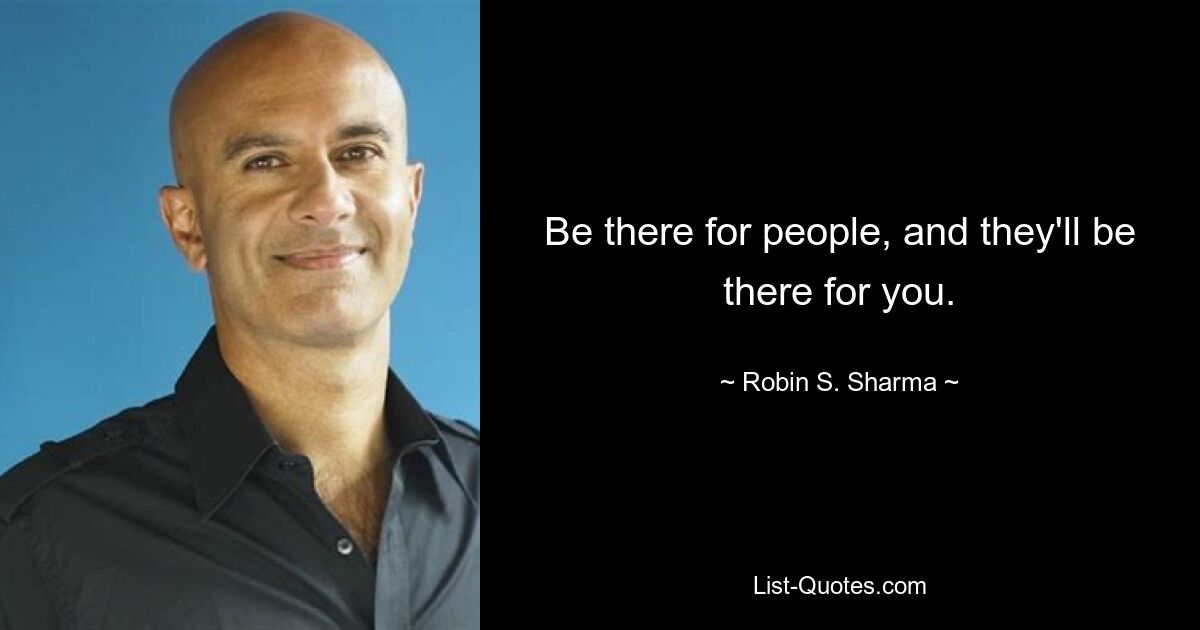 Be there for people, and they'll be there for you. — © Robin S. Sharma