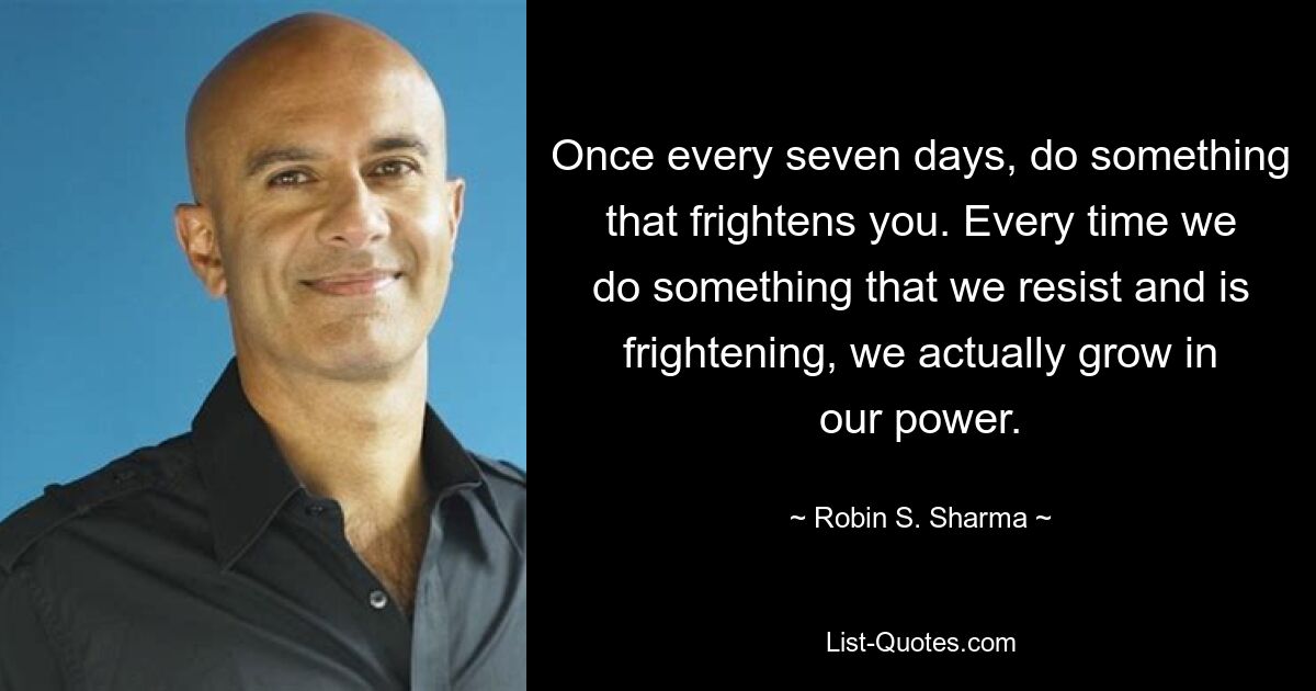 Once every seven days, do something that frightens you. Every time we do something that we resist and is frightening, we actually grow in our power. — © Robin S. Sharma