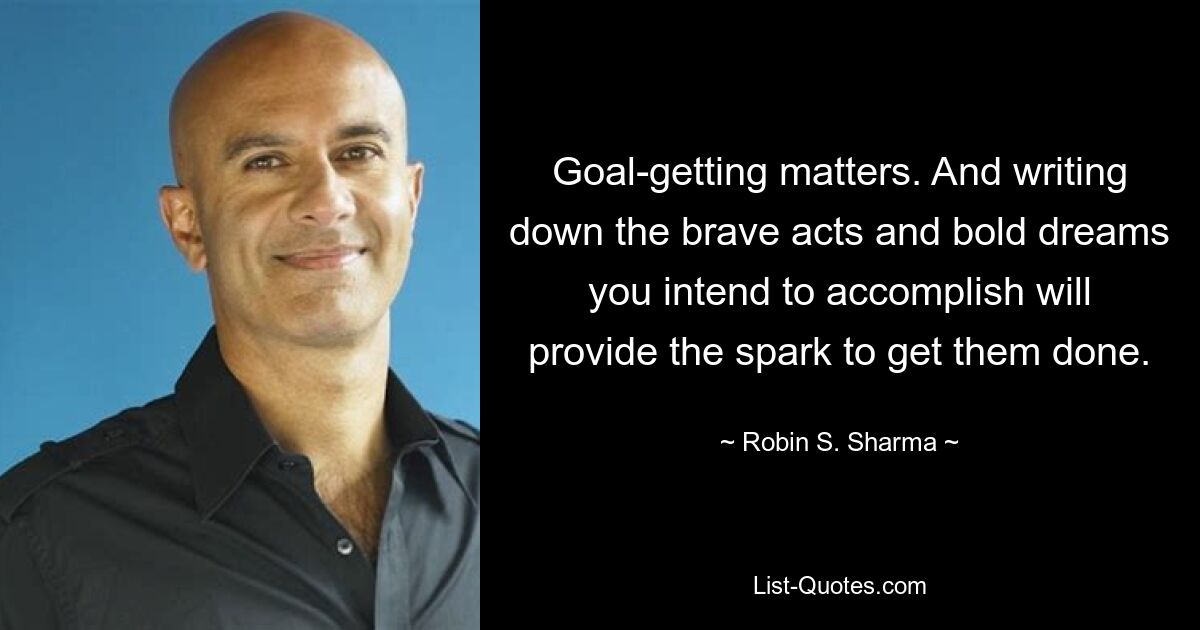 Goal-getting matters. And writing down the brave acts and bold dreams you intend to accomplish will provide the spark to get them done. — © Robin S. Sharma