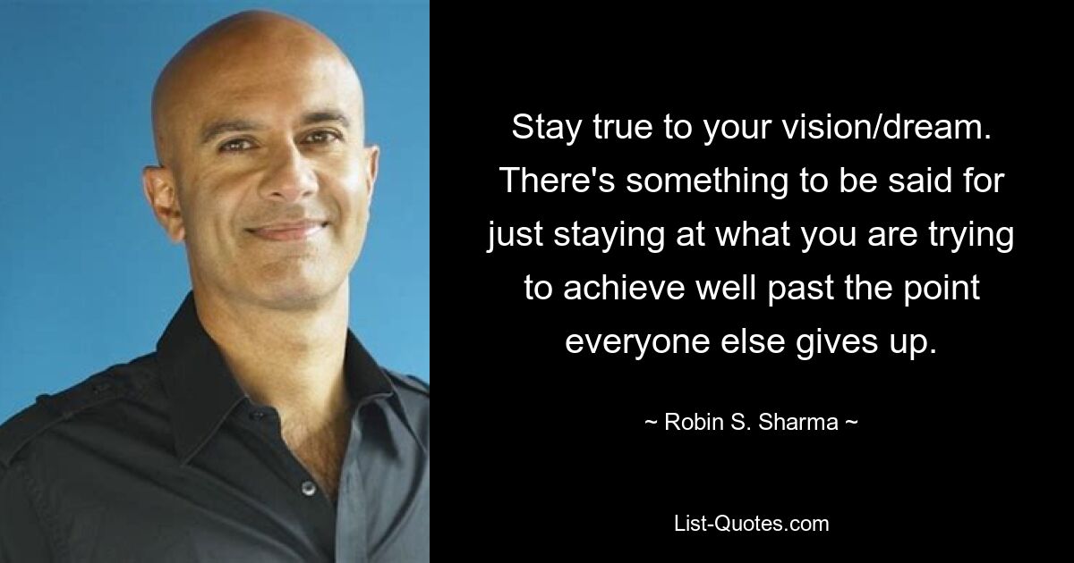 Stay true to your vision/dream. There's something to be said for just staying at what you are trying to achieve well past the point everyone else gives up. — © Robin S. Sharma