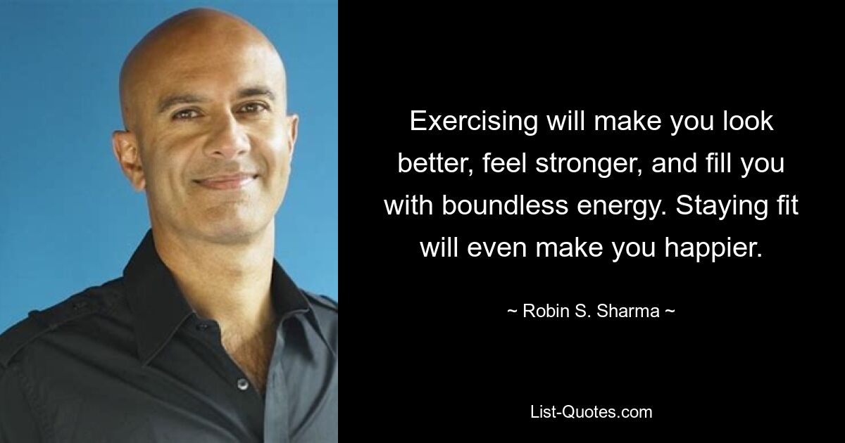 Exercising will make you look better, feel stronger, and fill you with boundless energy. Staying fit will even make you happier. — © Robin S. Sharma