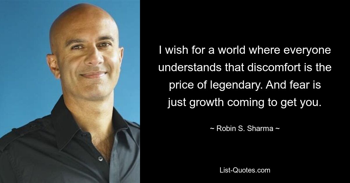 I wish for a world where everyone understands that discomfort is the price of legendary. And fear is just growth coming to get you. — © Robin S. Sharma