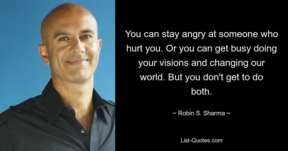 You can stay angry at someone who hurt you. Or you can get busy doing your visions and changing our world. But you don't get to do both. — © Robin S. Sharma