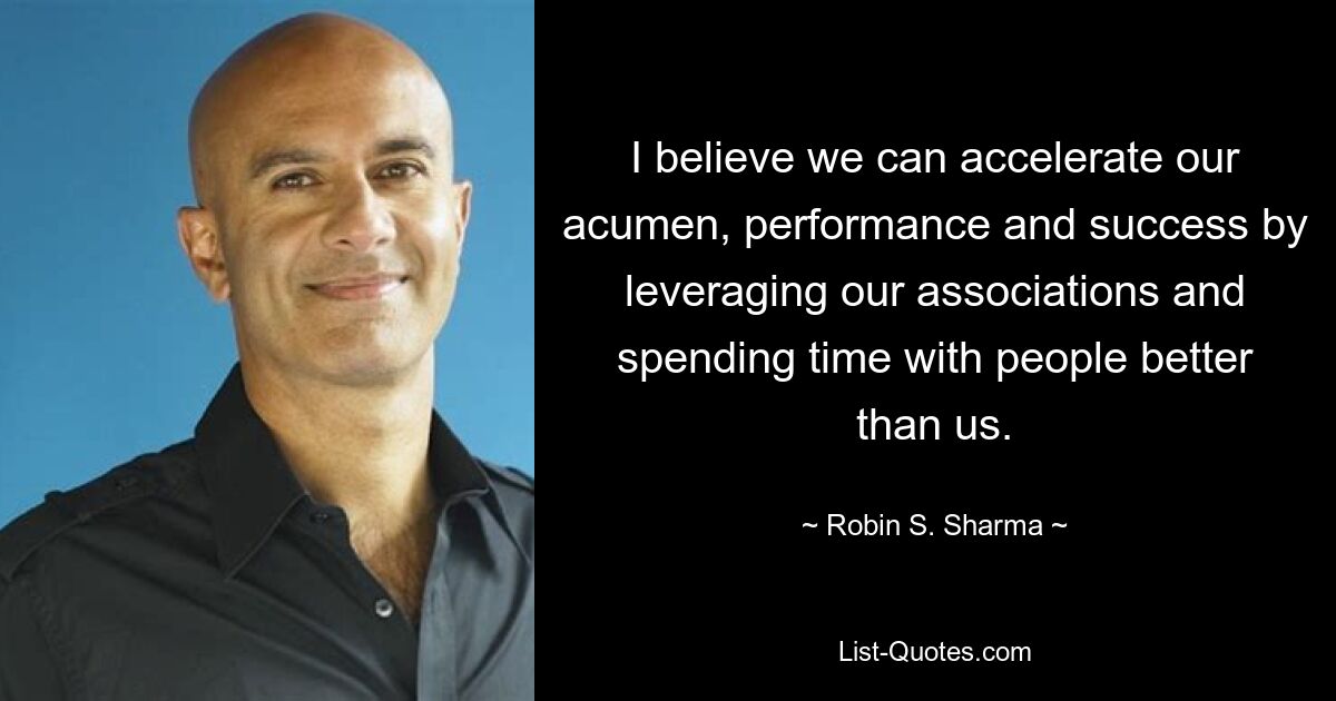 I believe we can accelerate our acumen, performance and success by leveraging our associations and spending time with people better than us. — © Robin S. Sharma