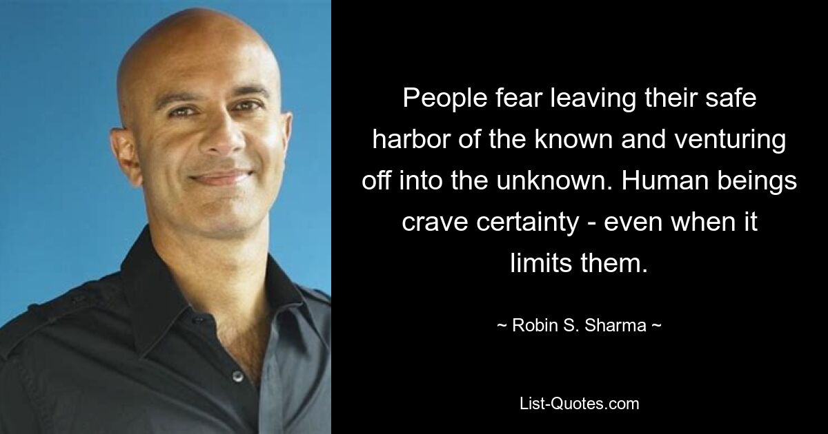 People fear leaving their safe harbor of the known and venturing off into the unknown. Human beings crave certainty - even when it limits them. — © Robin S. Sharma