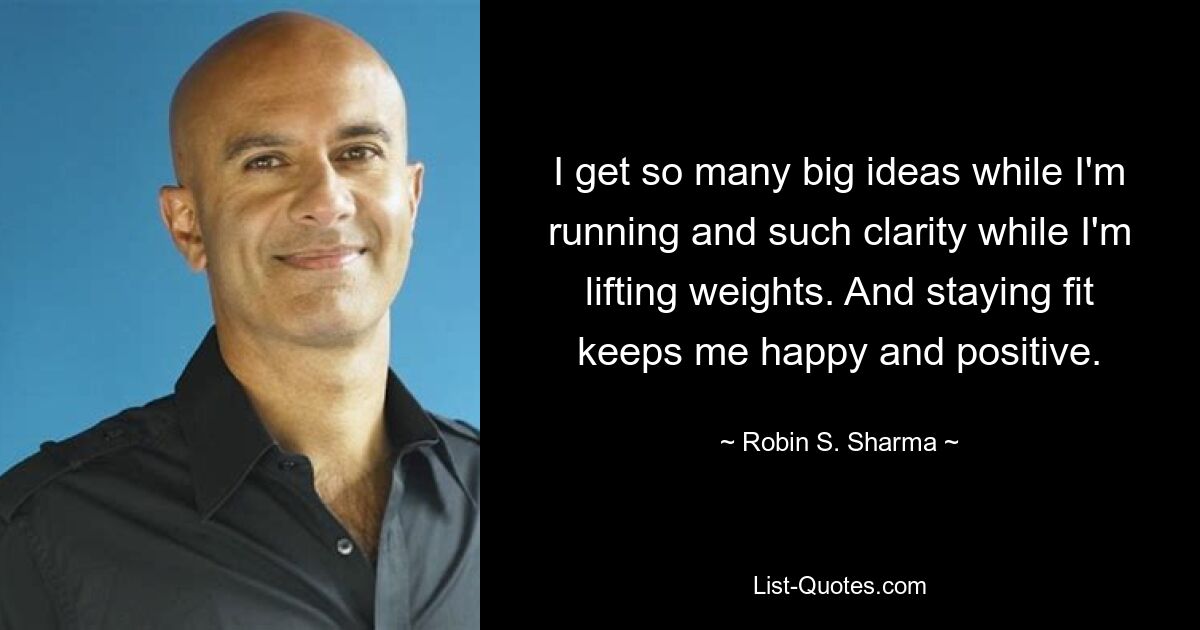 I get so many big ideas while I'm running and such clarity while I'm lifting weights. And staying fit keeps me happy and positive. — © Robin S. Sharma